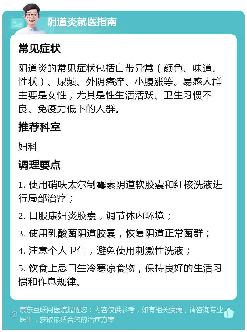 阴道炎就医指南 常见症状 阴道炎的常见症状包括白带异常（颜色、味道、性状）、尿频、外阴瘙痒、小腹涨等。易感人群主要是女性，尤其是性生活活跃、卫生习惯不良、免疫力低下的人群。 推荐科室 妇科 调理要点 1. 使用硝呋太尔制霉素阴道软胶囊和红核洗液进行局部治疗； 2. 口服康妇炎胶囊，调节体内环境； 3. 使用乳酸菌阴道胶囊，恢复阴道正常菌群； 4. 注意个人卫生，避免使用刺激性洗液； 5. 饮食上忌口生冷寒凉食物，保持良好的生活习惯和作息规律。