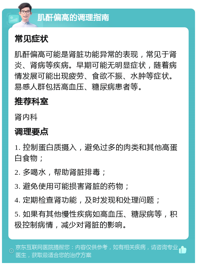 肌酐偏高的调理指南 常见症状 肌酐偏高可能是肾脏功能异常的表现，常见于肾炎、肾病等疾病。早期可能无明显症状，随着病情发展可能出现疲劳、食欲不振、水肿等症状。易感人群包括高血压、糖尿病患者等。 推荐科室 肾内科 调理要点 1. 控制蛋白质摄入，避免过多的肉类和其他高蛋白食物； 2. 多喝水，帮助肾脏排毒； 3. 避免使用可能损害肾脏的药物； 4. 定期检查肾功能，及时发现和处理问题； 5. 如果有其他慢性疾病如高血压、糖尿病等，积极控制病情，减少对肾脏的影响。