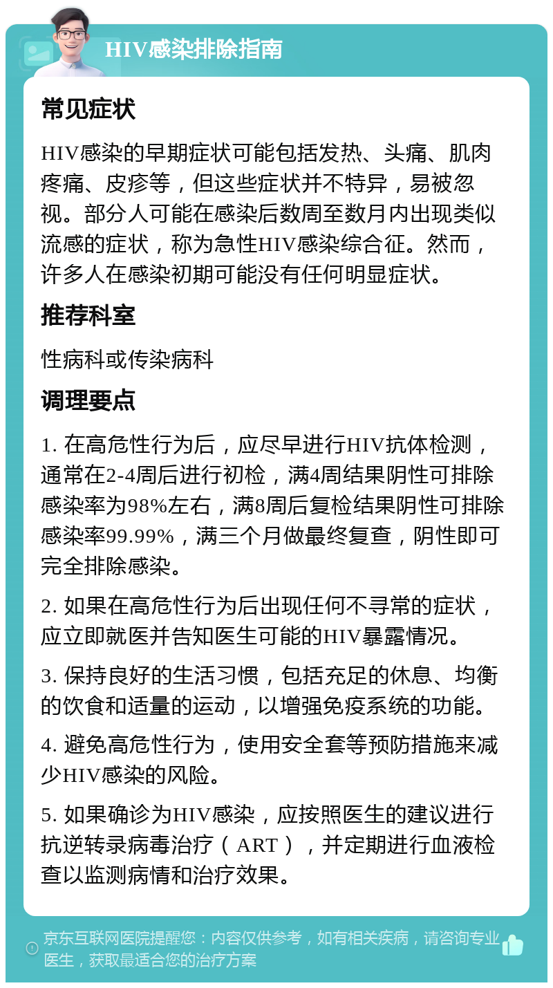 HIV感染排除指南 常见症状 HIV感染的早期症状可能包括发热、头痛、肌肉疼痛、皮疹等，但这些症状并不特异，易被忽视。部分人可能在感染后数周至数月内出现类似流感的症状，称为急性HIV感染综合征。然而，许多人在感染初期可能没有任何明显症状。 推荐科室 性病科或传染病科 调理要点 1. 在高危性行为后，应尽早进行HIV抗体检测，通常在2-4周后进行初检，满4周结果阴性可排除感染率为98%左右，满8周后复检结果阴性可排除感染率99.99%，满三个月做最终复查，阴性即可完全排除感染。 2. 如果在高危性行为后出现任何不寻常的症状，应立即就医并告知医生可能的HIV暴露情况。 3. 保持良好的生活习惯，包括充足的休息、均衡的饮食和适量的运动，以增强免疫系统的功能。 4. 避免高危性行为，使用安全套等预防措施来减少HIV感染的风险。 5. 如果确诊为HIV感染，应按照医生的建议进行抗逆转录病毒治疗（ART），并定期进行血液检查以监测病情和治疗效果。