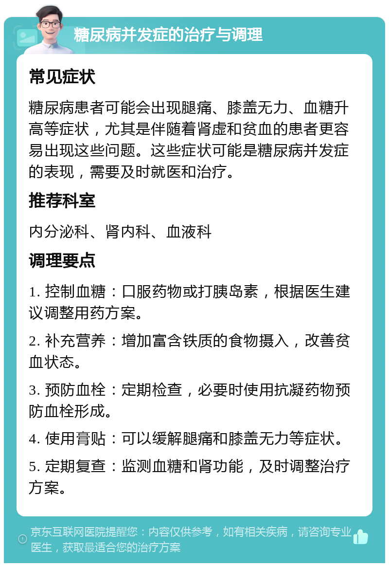 糖尿病并发症的治疗与调理 常见症状 糖尿病患者可能会出现腿痛、膝盖无力、血糖升高等症状，尤其是伴随着肾虚和贫血的患者更容易出现这些问题。这些症状可能是糖尿病并发症的表现，需要及时就医和治疗。 推荐科室 内分泌科、肾内科、血液科 调理要点 1. 控制血糖：口服药物或打胰岛素，根据医生建议调整用药方案。 2. 补充营养：增加富含铁质的食物摄入，改善贫血状态。 3. 预防血栓：定期检查，必要时使用抗凝药物预防血栓形成。 4. 使用膏贴：可以缓解腿痛和膝盖无力等症状。 5. 定期复查：监测血糖和肾功能，及时调整治疗方案。