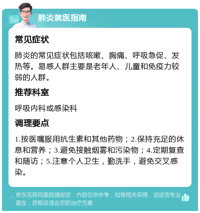 肺炎就医指南 常见症状 肺炎的常见症状包括咳嗽、胸痛、呼吸急促、发热等。易感人群主要是老年人、儿童和免疫力较弱的人群。 推荐科室 呼吸内科或感染科 调理要点 1.按医嘱服用抗生素和其他药物；2.保持充足的休息和营养；3.避免接触烟雾和污染物；4.定期复查和随访；5.注意个人卫生，勤洗手，避免交叉感染。