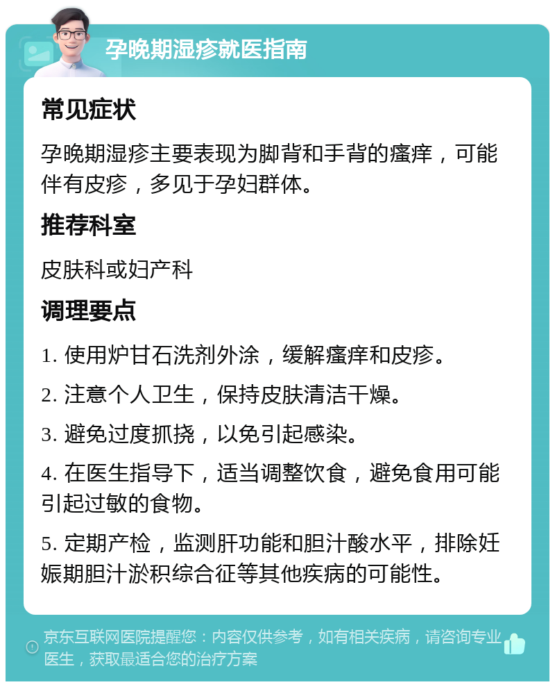 孕晚期湿疹就医指南 常见症状 孕晚期湿疹主要表现为脚背和手背的瘙痒，可能伴有皮疹，多见于孕妇群体。 推荐科室 皮肤科或妇产科 调理要点 1. 使用炉甘石洗剂外涂，缓解瘙痒和皮疹。 2. 注意个人卫生，保持皮肤清洁干燥。 3. 避免过度抓挠，以免引起感染。 4. 在医生指导下，适当调整饮食，避免食用可能引起过敏的食物。 5. 定期产检，监测肝功能和胆汁酸水平，排除妊娠期胆汁淤积综合征等其他疾病的可能性。