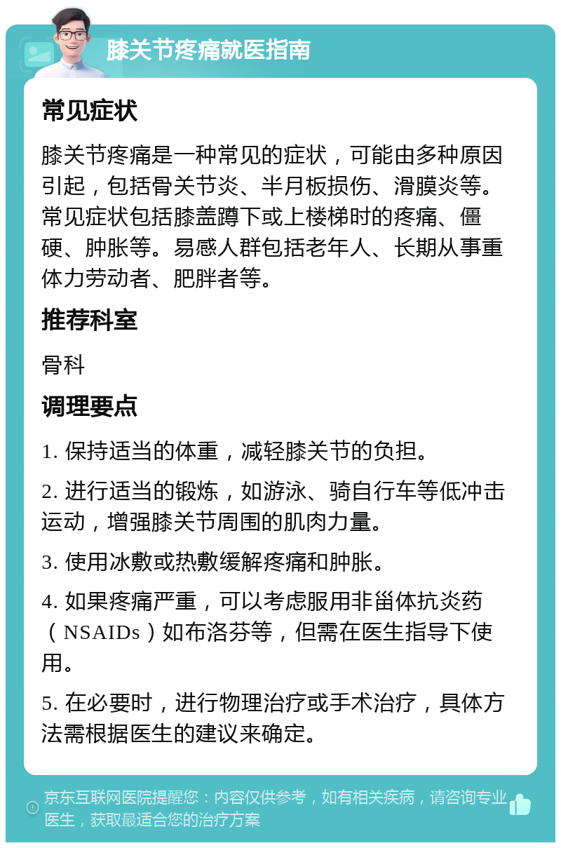 膝关节疼痛就医指南 常见症状 膝关节疼痛是一种常见的症状，可能由多种原因引起，包括骨关节炎、半月板损伤、滑膜炎等。常见症状包括膝盖蹲下或上楼梯时的疼痛、僵硬、肿胀等。易感人群包括老年人、长期从事重体力劳动者、肥胖者等。 推荐科室 骨科 调理要点 1. 保持适当的体重，减轻膝关节的负担。 2. 进行适当的锻炼，如游泳、骑自行车等低冲击运动，增强膝关节周围的肌肉力量。 3. 使用冰敷或热敷缓解疼痛和肿胀。 4. 如果疼痛严重，可以考虑服用非甾体抗炎药（NSAIDs）如布洛芬等，但需在医生指导下使用。 5. 在必要时，进行物理治疗或手术治疗，具体方法需根据医生的建议来确定。