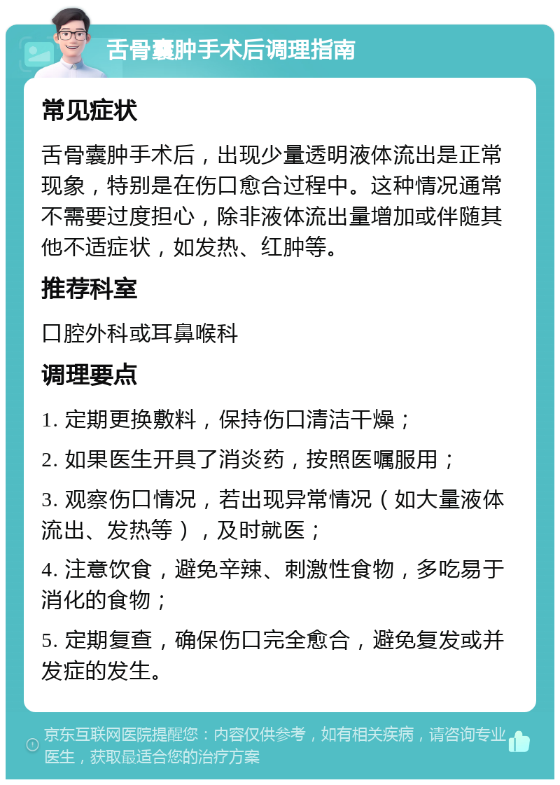 舌骨囊肿手术后调理指南 常见症状 舌骨囊肿手术后，出现少量透明液体流出是正常现象，特别是在伤口愈合过程中。这种情况通常不需要过度担心，除非液体流出量增加或伴随其他不适症状，如发热、红肿等。 推荐科室 口腔外科或耳鼻喉科 调理要点 1. 定期更换敷料，保持伤口清洁干燥； 2. 如果医生开具了消炎药，按照医嘱服用； 3. 观察伤口情况，若出现异常情况（如大量液体流出、发热等），及时就医； 4. 注意饮食，避免辛辣、刺激性食物，多吃易于消化的食物； 5. 定期复查，确保伤口完全愈合，避免复发或并发症的发生。