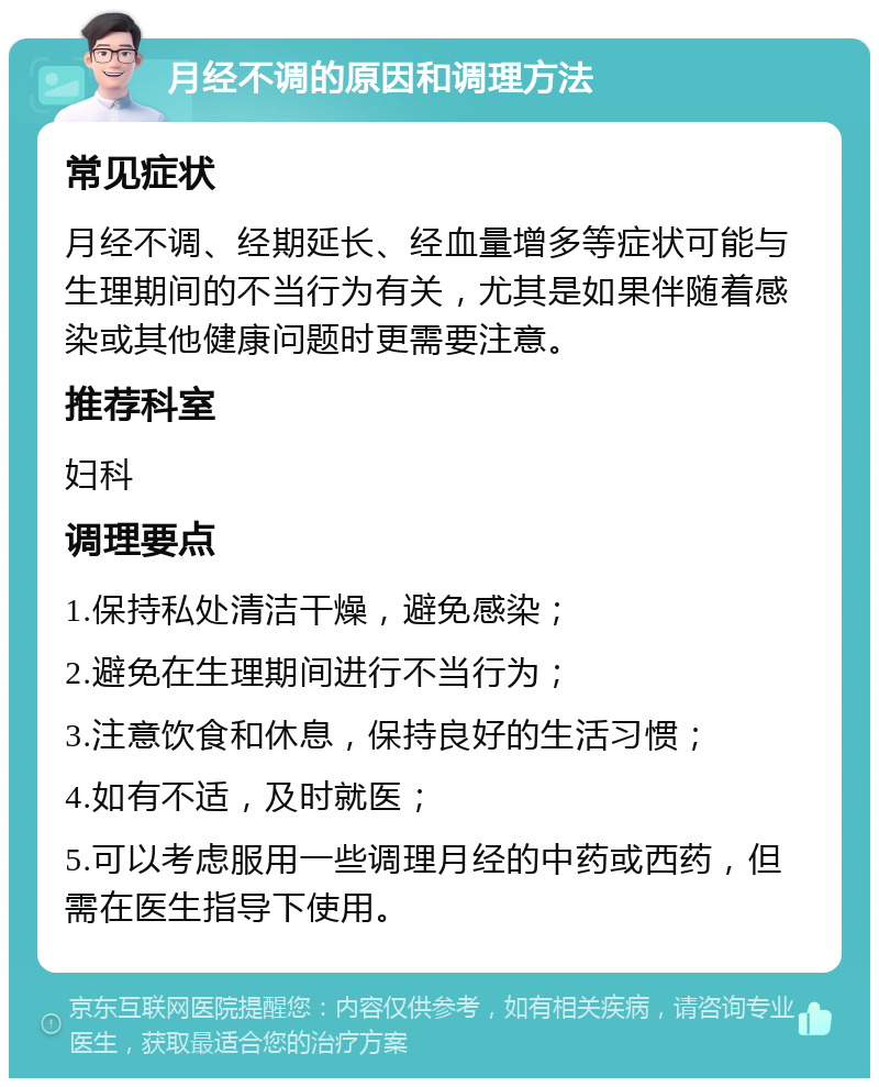 月经不调的原因和调理方法 常见症状 月经不调、经期延长、经血量增多等症状可能与生理期间的不当行为有关，尤其是如果伴随着感染或其他健康问题时更需要注意。 推荐科室 妇科 调理要点 1.保持私处清洁干燥，避免感染； 2.避免在生理期间进行不当行为； 3.注意饮食和休息，保持良好的生活习惯； 4.如有不适，及时就医； 5.可以考虑服用一些调理月经的中药或西药，但需在医生指导下使用。