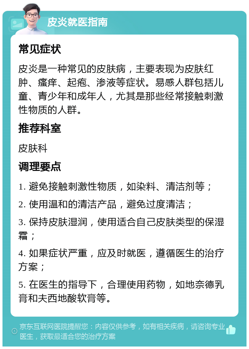 皮炎就医指南 常见症状 皮炎是一种常见的皮肤病，主要表现为皮肤红肿、瘙痒、起疱、渗液等症状。易感人群包括儿童、青少年和成年人，尤其是那些经常接触刺激性物质的人群。 推荐科室 皮肤科 调理要点 1. 避免接触刺激性物质，如染料、清洁剂等； 2. 使用温和的清洁产品，避免过度清洁； 3. 保持皮肤湿润，使用适合自己皮肤类型的保湿霜； 4. 如果症状严重，应及时就医，遵循医生的治疗方案； 5. 在医生的指导下，合理使用药物，如地奈德乳膏和夫西地酸软膏等。