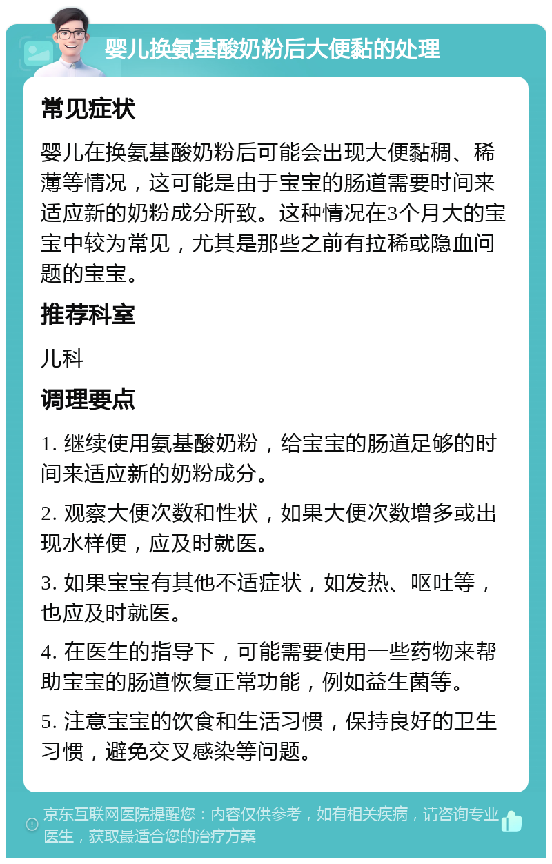 婴儿换氨基酸奶粉后大便黏的处理 常见症状 婴儿在换氨基酸奶粉后可能会出现大便黏稠、稀薄等情况，这可能是由于宝宝的肠道需要时间来适应新的奶粉成分所致。这种情况在3个月大的宝宝中较为常见，尤其是那些之前有拉稀或隐血问题的宝宝。 推荐科室 儿科 调理要点 1. 继续使用氨基酸奶粉，给宝宝的肠道足够的时间来适应新的奶粉成分。 2. 观察大便次数和性状，如果大便次数增多或出现水样便，应及时就医。 3. 如果宝宝有其他不适症状，如发热、呕吐等，也应及时就医。 4. 在医生的指导下，可能需要使用一些药物来帮助宝宝的肠道恢复正常功能，例如益生菌等。 5. 注意宝宝的饮食和生活习惯，保持良好的卫生习惯，避免交叉感染等问题。