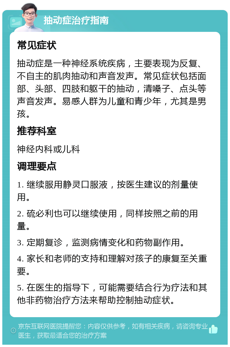 抽动症治疗指南 常见症状 抽动症是一种神经系统疾病，主要表现为反复、不自主的肌肉抽动和声音发声。常见症状包括面部、头部、四肢和躯干的抽动，清嗓子、点头等声音发声。易感人群为儿童和青少年，尤其是男孩。 推荐科室 神经内科或儿科 调理要点 1. 继续服用静灵口服液，按医生建议的剂量使用。 2. 硫必利也可以继续使用，同样按照之前的用量。 3. 定期复诊，监测病情变化和药物副作用。 4. 家长和老师的支持和理解对孩子的康复至关重要。 5. 在医生的指导下，可能需要结合行为疗法和其他非药物治疗方法来帮助控制抽动症状。