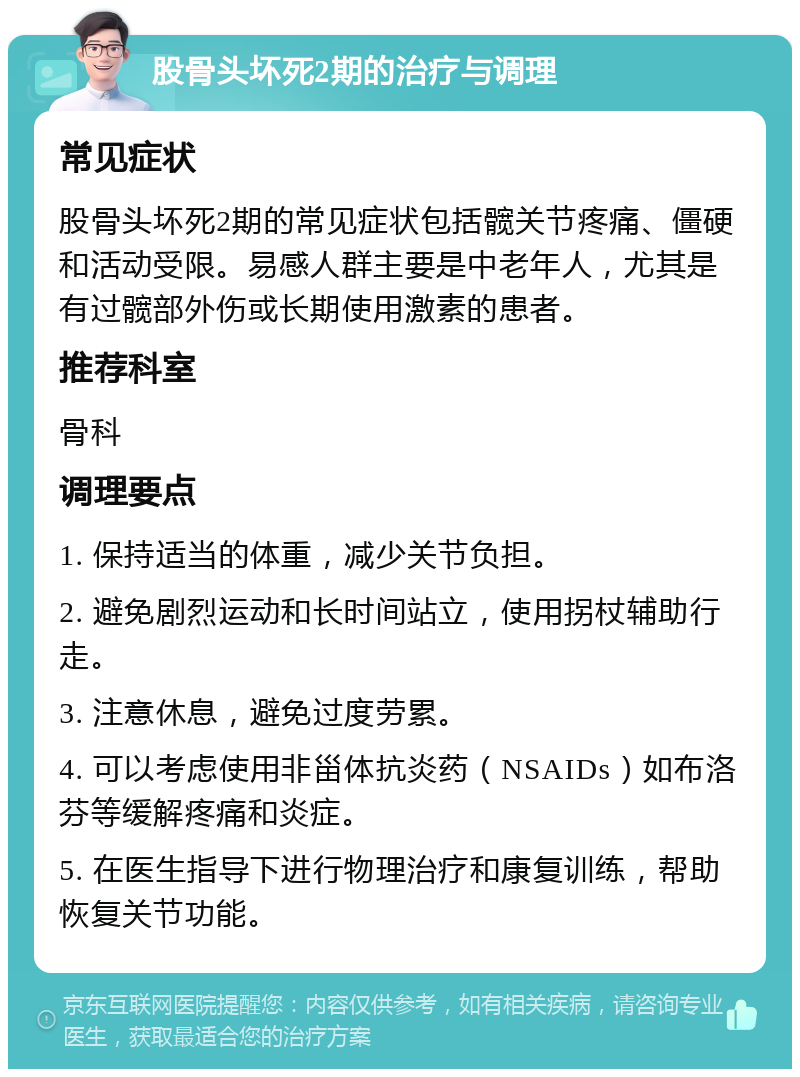 股骨头坏死2期的治疗与调理 常见症状 股骨头坏死2期的常见症状包括髋关节疼痛、僵硬和活动受限。易感人群主要是中老年人，尤其是有过髋部外伤或长期使用激素的患者。 推荐科室 骨科 调理要点 1. 保持适当的体重，减少关节负担。 2. 避免剧烈运动和长时间站立，使用拐杖辅助行走。 3. 注意休息，避免过度劳累。 4. 可以考虑使用非甾体抗炎药（NSAIDs）如布洛芬等缓解疼痛和炎症。 5. 在医生指导下进行物理治疗和康复训练，帮助恢复关节功能。