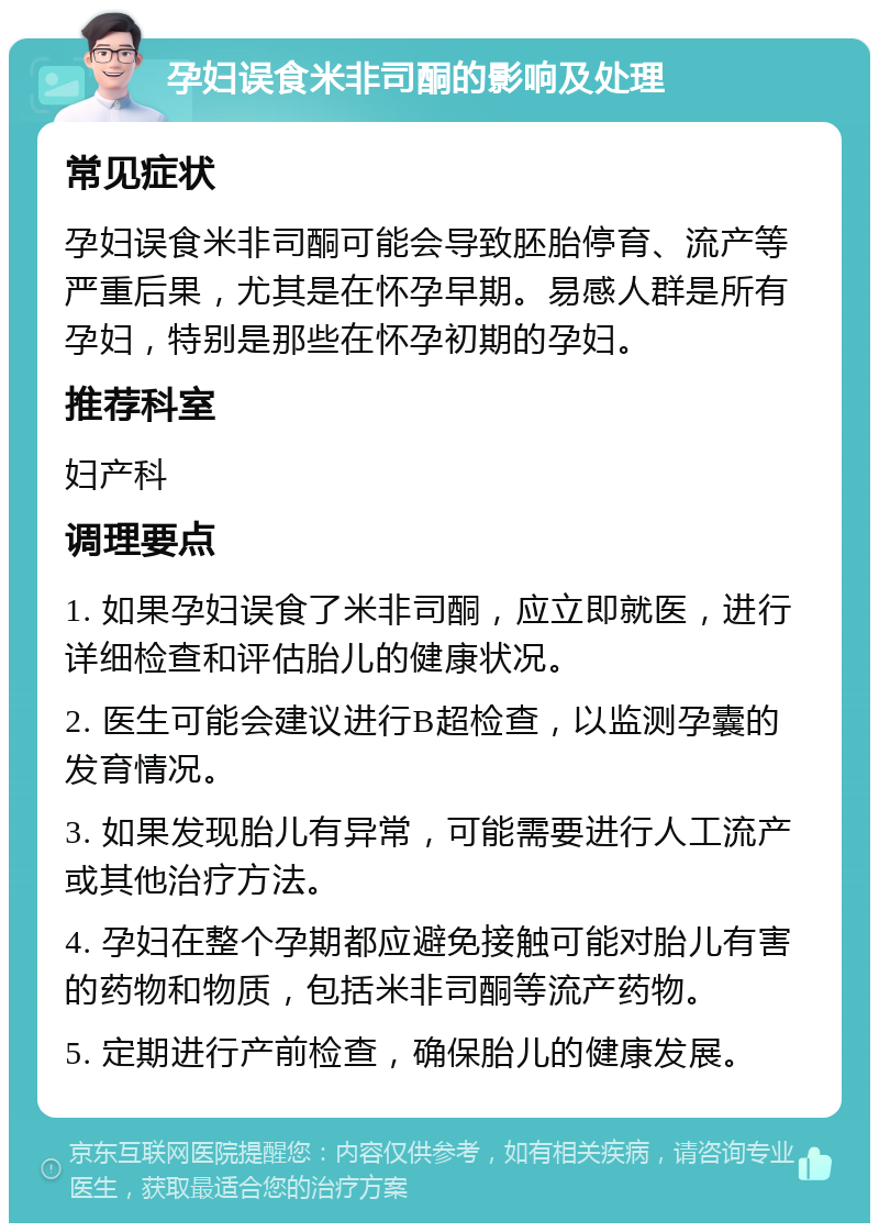 孕妇误食米非司酮的影响及处理 常见症状 孕妇误食米非司酮可能会导致胚胎停育、流产等严重后果，尤其是在怀孕早期。易感人群是所有孕妇，特别是那些在怀孕初期的孕妇。 推荐科室 妇产科 调理要点 1. 如果孕妇误食了米非司酮，应立即就医，进行详细检查和评估胎儿的健康状况。 2. 医生可能会建议进行B超检查，以监测孕囊的发育情况。 3. 如果发现胎儿有异常，可能需要进行人工流产或其他治疗方法。 4. 孕妇在整个孕期都应避免接触可能对胎儿有害的药物和物质，包括米非司酮等流产药物。 5. 定期进行产前检查，确保胎儿的健康发展。