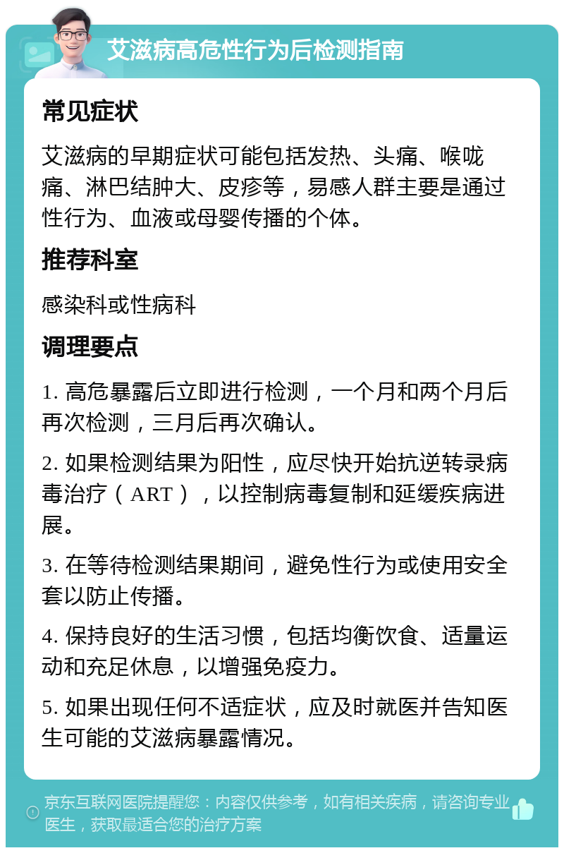 艾滋病高危性行为后检测指南 常见症状 艾滋病的早期症状可能包括发热、头痛、喉咙痛、淋巴结肿大、皮疹等，易感人群主要是通过性行为、血液或母婴传播的个体。 推荐科室 感染科或性病科 调理要点 1. 高危暴露后立即进行检测，一个月和两个月后再次检测，三月后再次确认。 2. 如果检测结果为阳性，应尽快开始抗逆转录病毒治疗（ART），以控制病毒复制和延缓疾病进展。 3. 在等待检测结果期间，避免性行为或使用安全套以防止传播。 4. 保持良好的生活习惯，包括均衡饮食、适量运动和充足休息，以增强免疫力。 5. 如果出现任何不适症状，应及时就医并告知医生可能的艾滋病暴露情况。