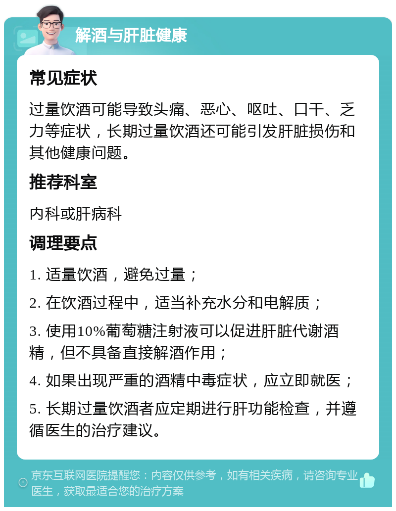 解酒与肝脏健康 常见症状 过量饮酒可能导致头痛、恶心、呕吐、口干、乏力等症状，长期过量饮酒还可能引发肝脏损伤和其他健康问题。 推荐科室 内科或肝病科 调理要点 1. 适量饮酒，避免过量； 2. 在饮酒过程中，适当补充水分和电解质； 3. 使用10%葡萄糖注射液可以促进肝脏代谢酒精，但不具备直接解酒作用； 4. 如果出现严重的酒精中毒症状，应立即就医； 5. 长期过量饮酒者应定期进行肝功能检查，并遵循医生的治疗建议。