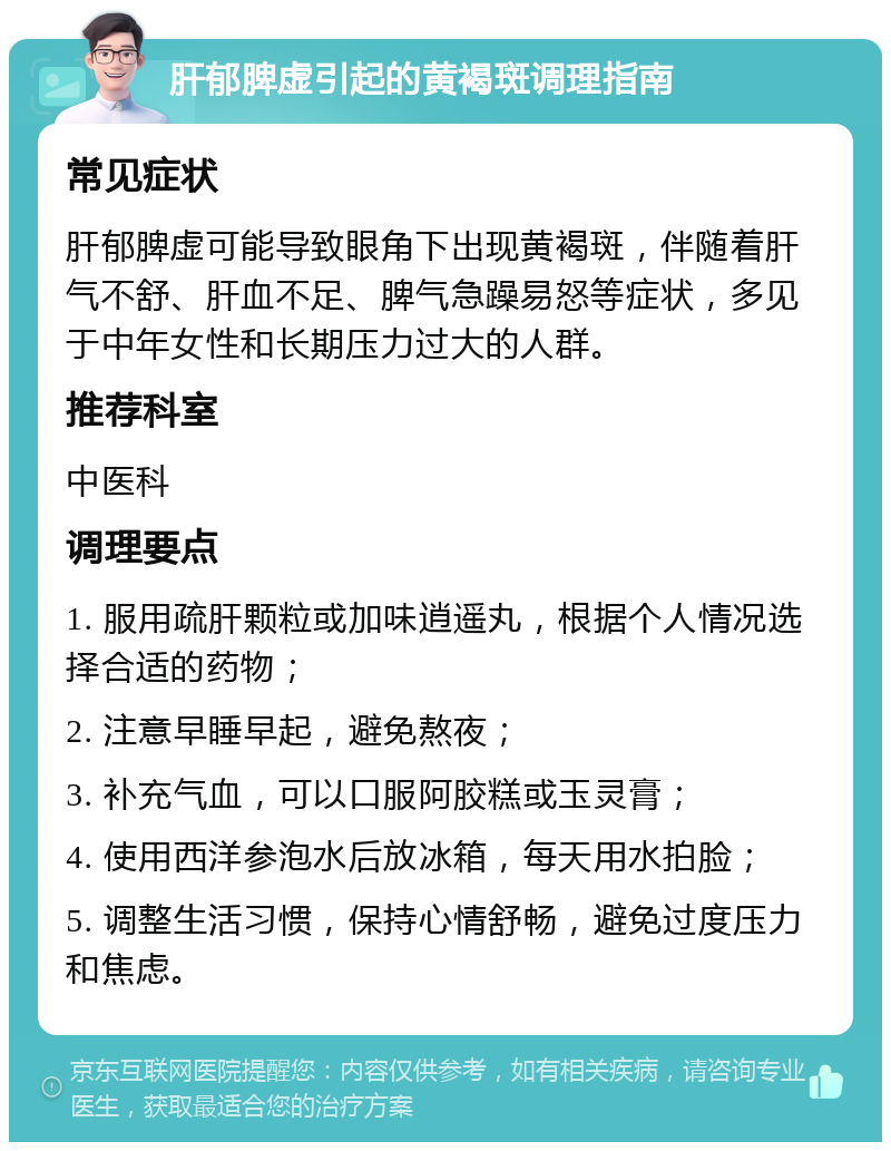 肝郁脾虚引起的黄褐斑调理指南 常见症状 肝郁脾虚可能导致眼角下出现黄褐斑，伴随着肝气不舒、肝血不足、脾气急躁易怒等症状，多见于中年女性和长期压力过大的人群。 推荐科室 中医科 调理要点 1. 服用疏肝颗粒或加味逍遥丸，根据个人情况选择合适的药物； 2. 注意早睡早起，避免熬夜； 3. 补充气血，可以口服阿胶糕或玉灵膏； 4. 使用西洋参泡水后放冰箱，每天用水拍脸； 5. 调整生活习惯，保持心情舒畅，避免过度压力和焦虑。