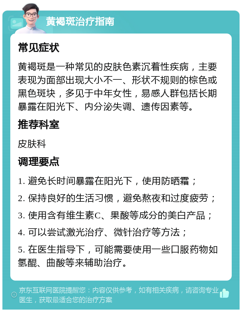 黄褐斑治疗指南 常见症状 黄褐斑是一种常见的皮肤色素沉着性疾病，主要表现为面部出现大小不一、形状不规则的棕色或黑色斑块，多见于中年女性，易感人群包括长期暴露在阳光下、内分泌失调、遗传因素等。 推荐科室 皮肤科 调理要点 1. 避免长时间暴露在阳光下，使用防晒霜； 2. 保持良好的生活习惯，避免熬夜和过度疲劳； 3. 使用含有维生素C、果酸等成分的美白产品； 4. 可以尝试激光治疗、微针治疗等方法； 5. 在医生指导下，可能需要使用一些口服药物如氢醌、曲酸等来辅助治疗。