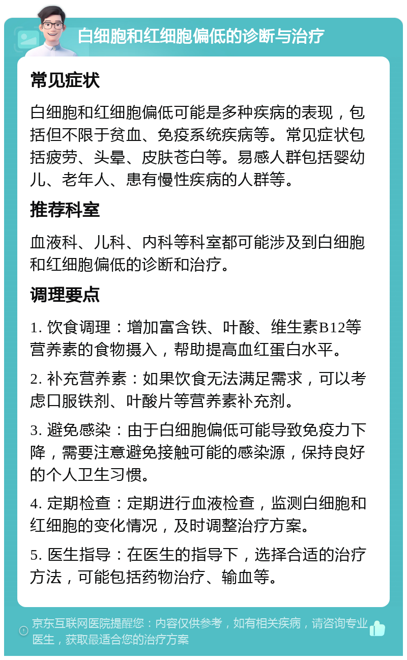 白细胞和红细胞偏低的诊断与治疗 常见症状 白细胞和红细胞偏低可能是多种疾病的表现，包括但不限于贫血、免疫系统疾病等。常见症状包括疲劳、头晕、皮肤苍白等。易感人群包括婴幼儿、老年人、患有慢性疾病的人群等。 推荐科室 血液科、儿科、内科等科室都可能涉及到白细胞和红细胞偏低的诊断和治疗。 调理要点 1. 饮食调理：增加富含铁、叶酸、维生素B12等营养素的食物摄入，帮助提高血红蛋白水平。 2. 补充营养素：如果饮食无法满足需求，可以考虑口服铁剂、叶酸片等营养素补充剂。 3. 避免感染：由于白细胞偏低可能导致免疫力下降，需要注意避免接触可能的感染源，保持良好的个人卫生习惯。 4. 定期检查：定期进行血液检查，监测白细胞和红细胞的变化情况，及时调整治疗方案。 5. 医生指导：在医生的指导下，选择合适的治疗方法，可能包括药物治疗、输血等。