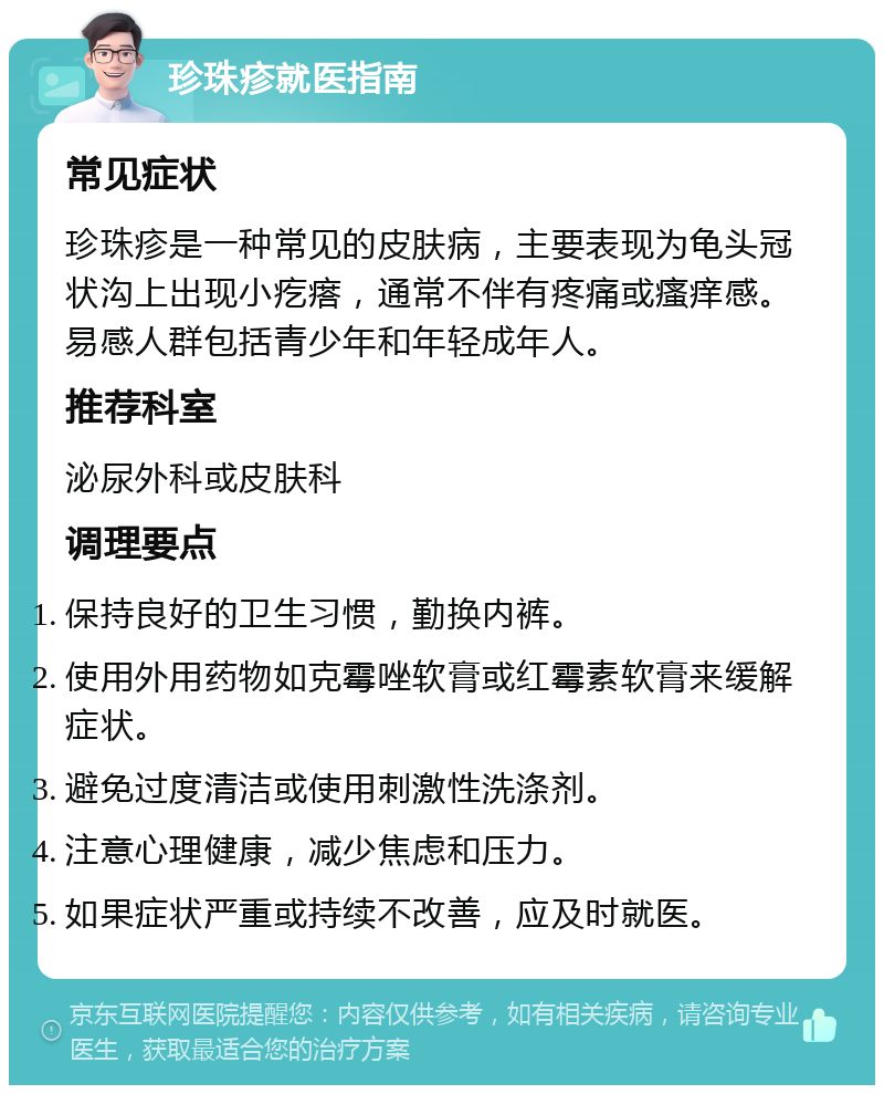 珍珠疹就医指南 常见症状 珍珠疹是一种常见的皮肤病，主要表现为龟头冠状沟上出现小疙瘩，通常不伴有疼痛或瘙痒感。易感人群包括青少年和年轻成年人。 推荐科室 泌尿外科或皮肤科 调理要点 保持良好的卫生习惯，勤换内裤。 使用外用药物如克霉唑软膏或红霉素软膏来缓解症状。 避免过度清洁或使用刺激性洗涤剂。 注意心理健康，减少焦虑和压力。 如果症状严重或持续不改善，应及时就医。