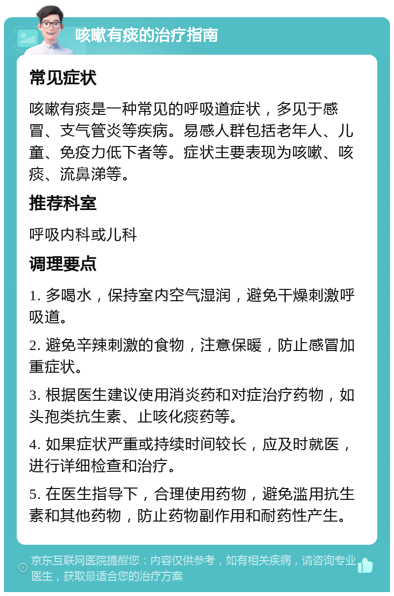 咳嗽有痰的治疗指南 常见症状 咳嗽有痰是一种常见的呼吸道症状，多见于感冒、支气管炎等疾病。易感人群包括老年人、儿童、免疫力低下者等。症状主要表现为咳嗽、咳痰、流鼻涕等。 推荐科室 呼吸内科或儿科 调理要点 1. 多喝水，保持室内空气湿润，避免干燥刺激呼吸道。 2. 避免辛辣刺激的食物，注意保暖，防止感冒加重症状。 3. 根据医生建议使用消炎药和对症治疗药物，如头孢类抗生素、止咳化痰药等。 4. 如果症状严重或持续时间较长，应及时就医，进行详细检查和治疗。 5. 在医生指导下，合理使用药物，避免滥用抗生素和其他药物，防止药物副作用和耐药性产生。