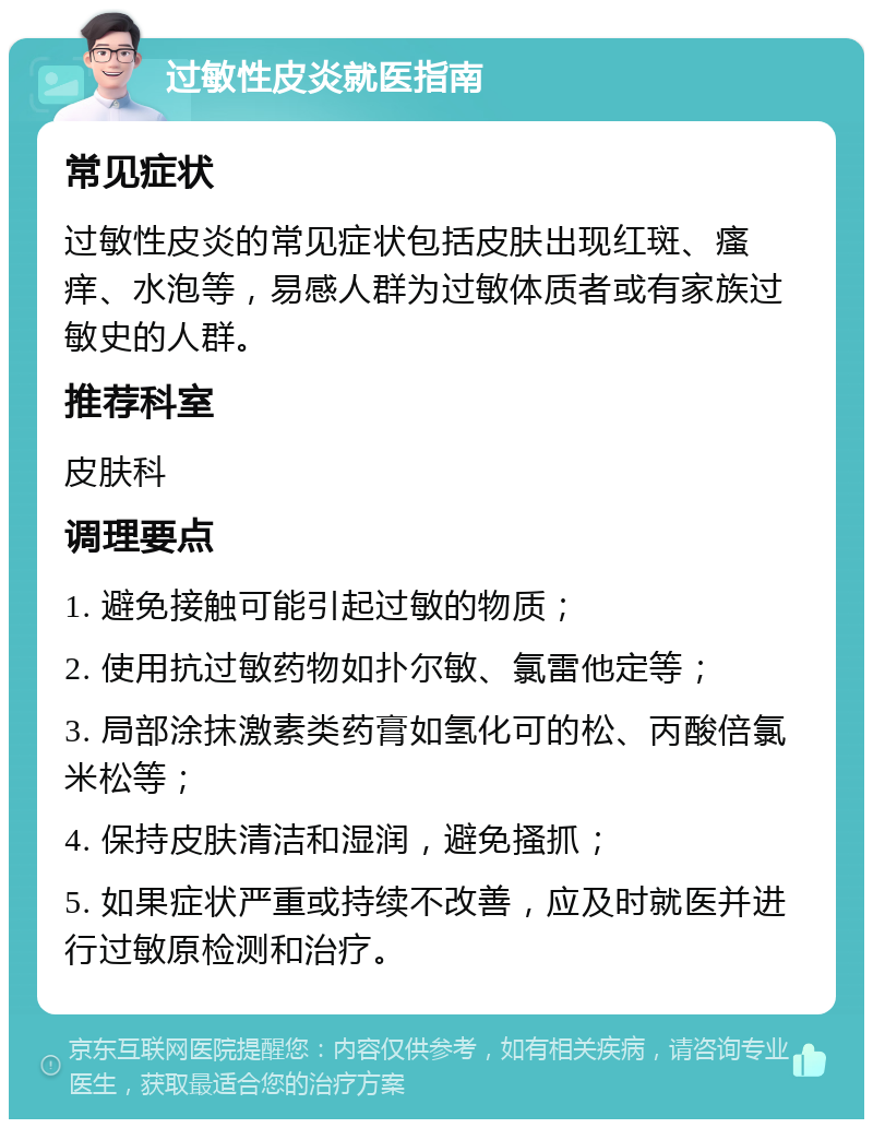 过敏性皮炎就医指南 常见症状 过敏性皮炎的常见症状包括皮肤出现红斑、瘙痒、水泡等，易感人群为过敏体质者或有家族过敏史的人群。 推荐科室 皮肤科 调理要点 1. 避免接触可能引起过敏的物质； 2. 使用抗过敏药物如扑尔敏、氯雷他定等； 3. 局部涂抹激素类药膏如氢化可的松、丙酸倍氯米松等； 4. 保持皮肤清洁和湿润，避免搔抓； 5. 如果症状严重或持续不改善，应及时就医并进行过敏原检测和治疗。