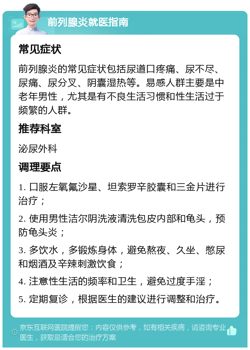 前列腺炎就医指南 常见症状 前列腺炎的常见症状包括尿道口疼痛、尿不尽、尿痛、尿分叉、阴囊湿热等。易感人群主要是中老年男性，尤其是有不良生活习惯和性生活过于频繁的人群。 推荐科室 泌尿外科 调理要点 1. 口服左氧氟沙星、坦索罗辛胶囊和三金片进行治疗； 2. 使用男性洁尔阴洗液清洗包皮内部和龟头，预防龟头炎； 3. 多饮水，多锻炼身体，避免熬夜、久坐、憋尿和烟酒及辛辣刺激饮食； 4. 注意性生活的频率和卫生，避免过度手淫； 5. 定期复诊，根据医生的建议进行调整和治疗。