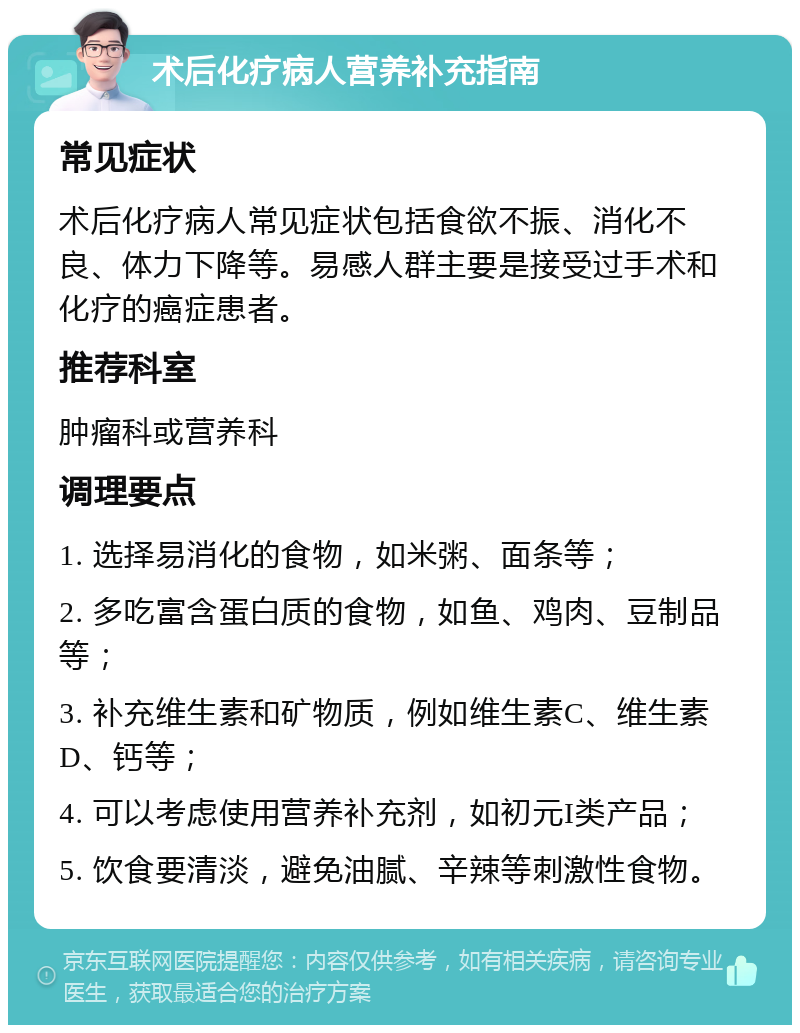 术后化疗病人营养补充指南 常见症状 术后化疗病人常见症状包括食欲不振、消化不良、体力下降等。易感人群主要是接受过手术和化疗的癌症患者。 推荐科室 肿瘤科或营养科 调理要点 1. 选择易消化的食物，如米粥、面条等； 2. 多吃富含蛋白质的食物，如鱼、鸡肉、豆制品等； 3. 补充维生素和矿物质，例如维生素C、维生素D、钙等； 4. 可以考虑使用营养补充剂，如初元I类产品； 5. 饮食要清淡，避免油腻、辛辣等刺激性食物。