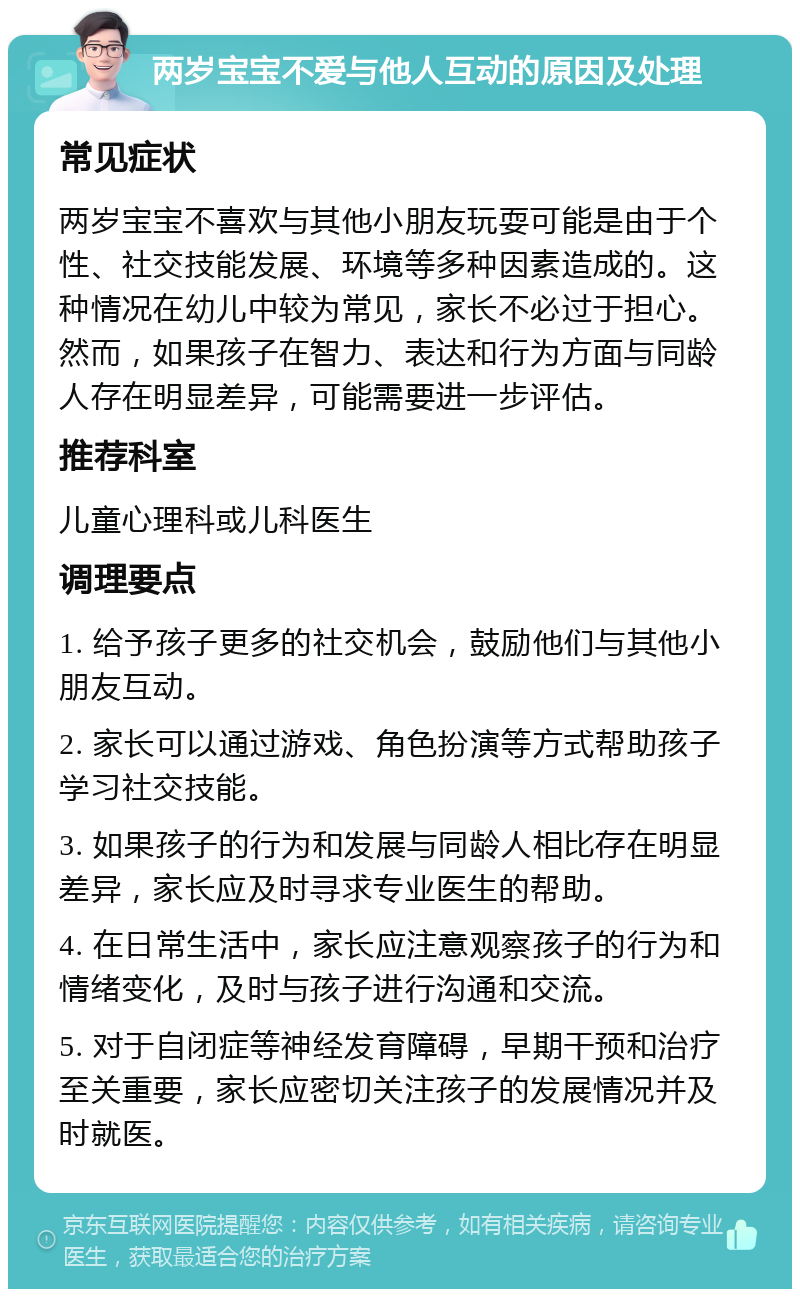 两岁宝宝不爱与他人互动的原因及处理 常见症状 两岁宝宝不喜欢与其他小朋友玩耍可能是由于个性、社交技能发展、环境等多种因素造成的。这种情况在幼儿中较为常见，家长不必过于担心。然而，如果孩子在智力、表达和行为方面与同龄人存在明显差异，可能需要进一步评估。 推荐科室 儿童心理科或儿科医生 调理要点 1. 给予孩子更多的社交机会，鼓励他们与其他小朋友互动。 2. 家长可以通过游戏、角色扮演等方式帮助孩子学习社交技能。 3. 如果孩子的行为和发展与同龄人相比存在明显差异，家长应及时寻求专业医生的帮助。 4. 在日常生活中，家长应注意观察孩子的行为和情绪变化，及时与孩子进行沟通和交流。 5. 对于自闭症等神经发育障碍，早期干预和治疗至关重要，家长应密切关注孩子的发展情况并及时就医。