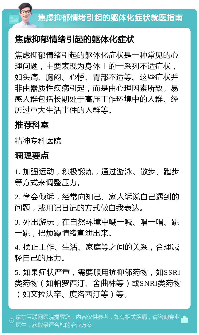 焦虑抑郁情绪引起的躯体化症状就医指南 焦虑抑郁情绪引起的躯体化症状 焦虑抑郁情绪引起的躯体化症状是一种常见的心理问题，主要表现为身体上的一系列不适症状，如头痛、胸闷、心悸、胃部不适等。这些症状并非由器质性疾病引起，而是由心理因素所致。易感人群包括长期处于高压工作环境中的人群、经历过重大生活事件的人群等。 推荐科室 精神专科医院 调理要点 1. 加强运动，积极锻炼，通过游泳、散步、跑步等方式来调整压力。 2. 学会倾诉，经常向知己、家人诉说自己遇到的问题，或用记日记的方式做自我表达。 3. 外出游玩，在自然环境中喊一喊、唱一唱、跳一跳，把烦躁情绪宣泄出来。 4. 摆正工作、生活、家庭等之间的关系，合理减轻自己的压力。 5. 如果症状严重，需要服用抗抑郁药物，如SSRI类药物（如帕罗西汀、舍曲林等）或SNRI类药物（如文拉法辛、度洛西汀等）等。