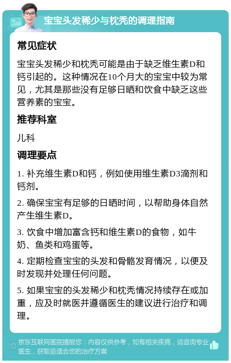 宝宝头发稀少与枕秃的调理指南 常见症状 宝宝头发稀少和枕秃可能是由于缺乏维生素D和钙引起的。这种情况在10个月大的宝宝中较为常见，尤其是那些没有足够日晒和饮食中缺乏这些营养素的宝宝。 推荐科室 儿科 调理要点 1. 补充维生素D和钙，例如使用维生素D3滴剂和钙剂。 2. 确保宝宝有足够的日晒时间，以帮助身体自然产生维生素D。 3. 饮食中增加富含钙和维生素D的食物，如牛奶、鱼类和鸡蛋等。 4. 定期检查宝宝的头发和骨骼发育情况，以便及时发现并处理任何问题。 5. 如果宝宝的头发稀少和枕秃情况持续存在或加重，应及时就医并遵循医生的建议进行治疗和调理。