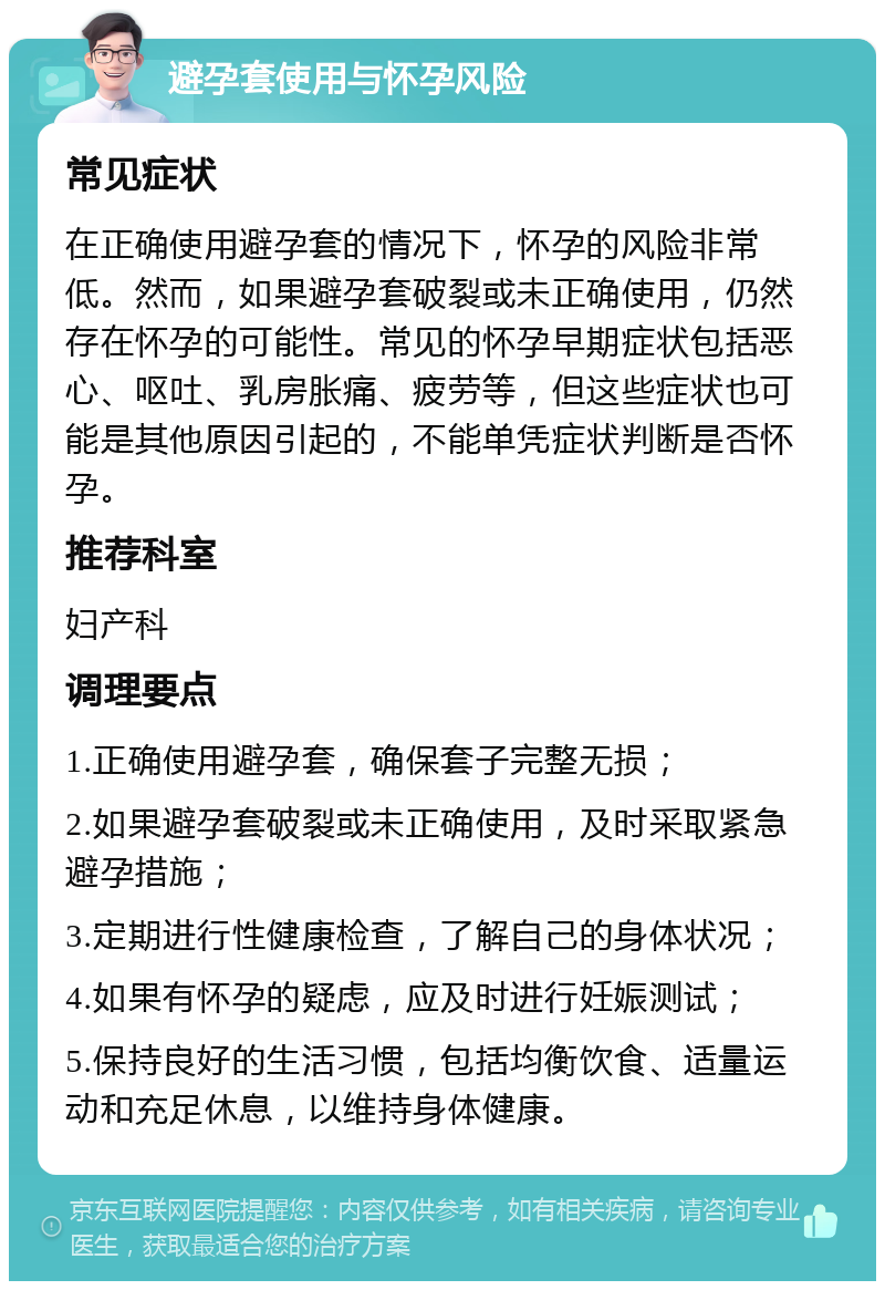 避孕套使用与怀孕风险 常见症状 在正确使用避孕套的情况下，怀孕的风险非常低。然而，如果避孕套破裂或未正确使用，仍然存在怀孕的可能性。常见的怀孕早期症状包括恶心、呕吐、乳房胀痛、疲劳等，但这些症状也可能是其他原因引起的，不能单凭症状判断是否怀孕。 推荐科室 妇产科 调理要点 1.正确使用避孕套，确保套子完整无损； 2.如果避孕套破裂或未正确使用，及时采取紧急避孕措施； 3.定期进行性健康检查，了解自己的身体状况； 4.如果有怀孕的疑虑，应及时进行妊娠测试； 5.保持良好的生活习惯，包括均衡饮食、适量运动和充足休息，以维持身体健康。