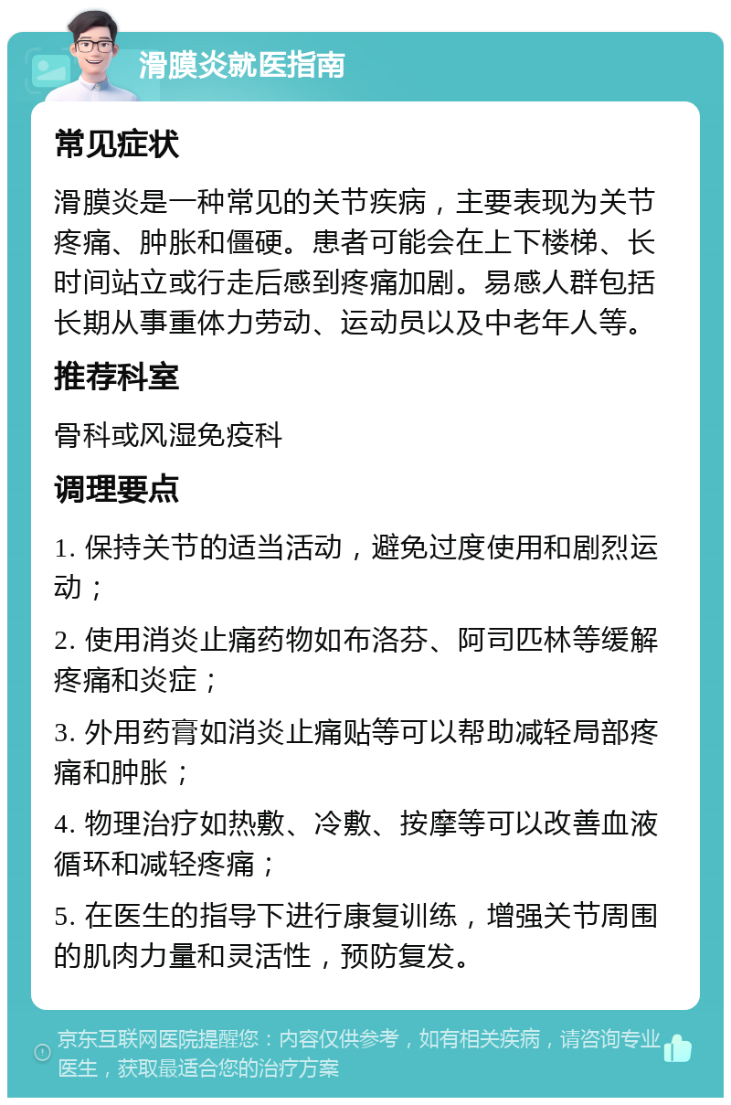 滑膜炎就医指南 常见症状 滑膜炎是一种常见的关节疾病，主要表现为关节疼痛、肿胀和僵硬。患者可能会在上下楼梯、长时间站立或行走后感到疼痛加剧。易感人群包括长期从事重体力劳动、运动员以及中老年人等。 推荐科室 骨科或风湿免疫科 调理要点 1. 保持关节的适当活动，避免过度使用和剧烈运动； 2. 使用消炎止痛药物如布洛芬、阿司匹林等缓解疼痛和炎症； 3. 外用药膏如消炎止痛贴等可以帮助减轻局部疼痛和肿胀； 4. 物理治疗如热敷、冷敷、按摩等可以改善血液循环和减轻疼痛； 5. 在医生的指导下进行康复训练，增强关节周围的肌肉力量和灵活性，预防复发。