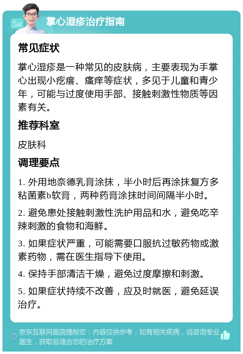 掌心湿疹治疗指南 常见症状 掌心湿疹是一种常见的皮肤病，主要表现为手掌心出现小疙瘩、瘙痒等症状，多见于儿童和青少年，可能与过度使用手部、接触刺激性物质等因素有关。 推荐科室 皮肤科 调理要点 1. 外用地奈德乳膏涂抹，半小时后再涂抹复方多粘菌素b软膏，两种药膏涂抹时间间隔半小时。 2. 避免患处接触刺激性洗护用品和水，避免吃辛辣刺激的食物和海鲜。 3. 如果症状严重，可能需要口服抗过敏药物或激素药物，需在医生指导下使用。 4. 保持手部清洁干燥，避免过度摩擦和刺激。 5. 如果症状持续不改善，应及时就医，避免延误治疗。