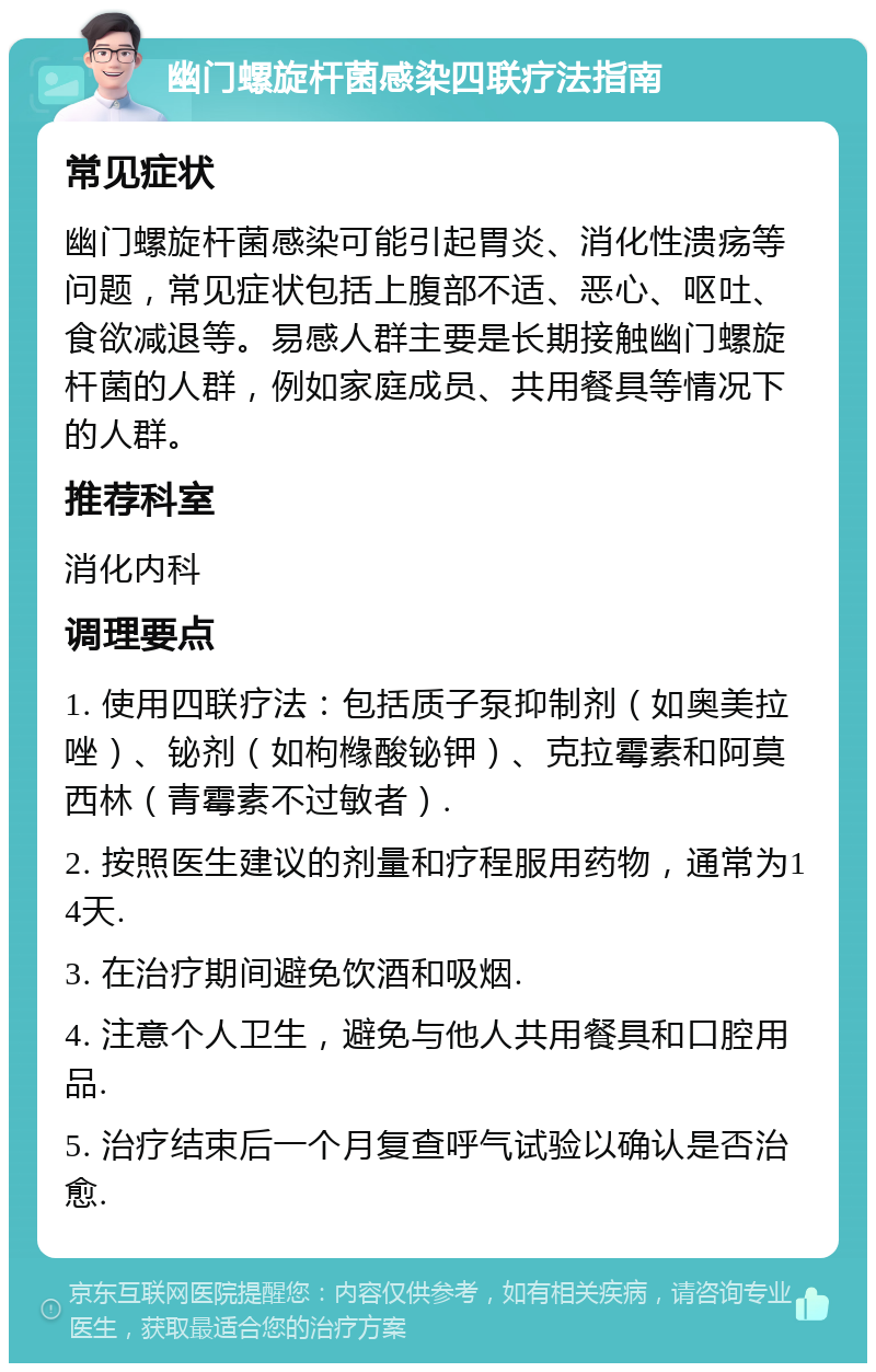 幽门螺旋杆菌感染四联疗法指南 常见症状 幽门螺旋杆菌感染可能引起胃炎、消化性溃疡等问题，常见症状包括上腹部不适、恶心、呕吐、食欲减退等。易感人群主要是长期接触幽门螺旋杆菌的人群，例如家庭成员、共用餐具等情况下的人群。 推荐科室 消化内科 调理要点 1. 使用四联疗法：包括质子泵抑制剂（如奥美拉唑）、铋剂（如枸橼酸铋钾）、克拉霉素和阿莫西林（青霉素不过敏者）. 2. 按照医生建议的剂量和疗程服用药物，通常为14天. 3. 在治疗期间避免饮酒和吸烟. 4. 注意个人卫生，避免与他人共用餐具和口腔用品. 5. 治疗结束后一个月复查呼气试验以确认是否治愈.