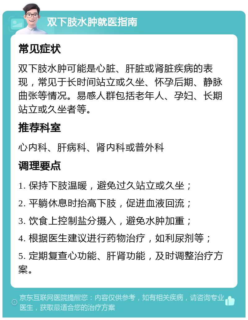 双下肢水肿就医指南 常见症状 双下肢水肿可能是心脏、肝脏或肾脏疾病的表现，常见于长时间站立或久坐、怀孕后期、静脉曲张等情况。易感人群包括老年人、孕妇、长期站立或久坐者等。 推荐科室 心内科、肝病科、肾内科或普外科 调理要点 1. 保持下肢温暖，避免过久站立或久坐； 2. 平躺休息时抬高下肢，促进血液回流； 3. 饮食上控制盐分摄入，避免水肿加重； 4. 根据医生建议进行药物治疗，如利尿剂等； 5. 定期复查心功能、肝肾功能，及时调整治疗方案。