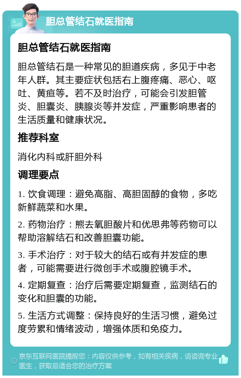 胆总管结石就医指南 胆总管结石就医指南 胆总管结石是一种常见的胆道疾病，多见于中老年人群。其主要症状包括右上腹疼痛、恶心、呕吐、黄疸等。若不及时治疗，可能会引发胆管炎、胆囊炎、胰腺炎等并发症，严重影响患者的生活质量和健康状况。 推荐科室 消化内科或肝胆外科 调理要点 1. 饮食调理：避免高脂、高胆固醇的食物，多吃新鲜蔬菜和水果。 2. 药物治疗：熊去氧胆酸片和优思弗等药物可以帮助溶解结石和改善胆囊功能。 3. 手术治疗：对于较大的结石或有并发症的患者，可能需要进行微创手术或腹腔镜手术。 4. 定期复查：治疗后需要定期复查，监测结石的变化和胆囊的功能。 5. 生活方式调整：保持良好的生活习惯，避免过度劳累和情绪波动，增强体质和免疫力。