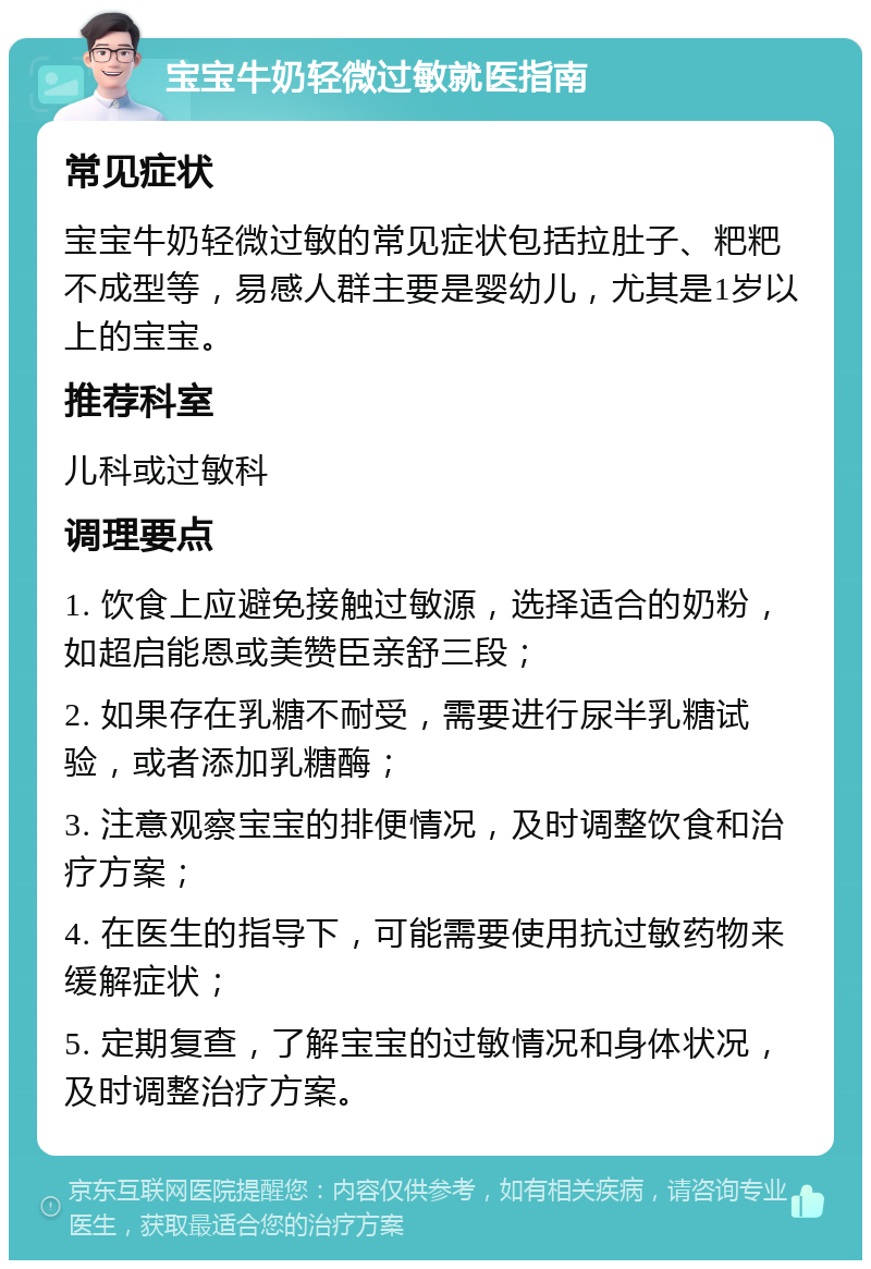 宝宝牛奶轻微过敏就医指南 常见症状 宝宝牛奶轻微过敏的常见症状包括拉肚子、粑粑不成型等，易感人群主要是婴幼儿，尤其是1岁以上的宝宝。 推荐科室 儿科或过敏科 调理要点 1. 饮食上应避免接触过敏源，选择适合的奶粉，如超启能恩或美赞臣亲舒三段； 2. 如果存在乳糖不耐受，需要进行尿半乳糖试验，或者添加乳糖酶； 3. 注意观察宝宝的排便情况，及时调整饮食和治疗方案； 4. 在医生的指导下，可能需要使用抗过敏药物来缓解症状； 5. 定期复查，了解宝宝的过敏情况和身体状况，及时调整治疗方案。