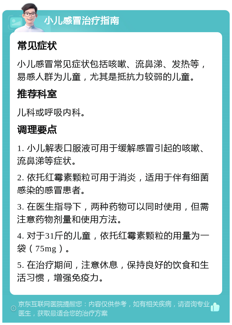 小儿感冒治疗指南 常见症状 小儿感冒常见症状包括咳嗽、流鼻涕、发热等，易感人群为儿童，尤其是抵抗力较弱的儿童。 推荐科室 儿科或呼吸内科。 调理要点 1. 小儿解表口服液可用于缓解感冒引起的咳嗽、流鼻涕等症状。 2. 依托红霉素颗粒可用于消炎，适用于伴有细菌感染的感冒患者。 3. 在医生指导下，两种药物可以同时使用，但需注意药物剂量和使用方法。 4. 对于31斤的儿童，依托红霉素颗粒的用量为一袋（75mg）。 5. 在治疗期间，注意休息，保持良好的饮食和生活习惯，增强免疫力。