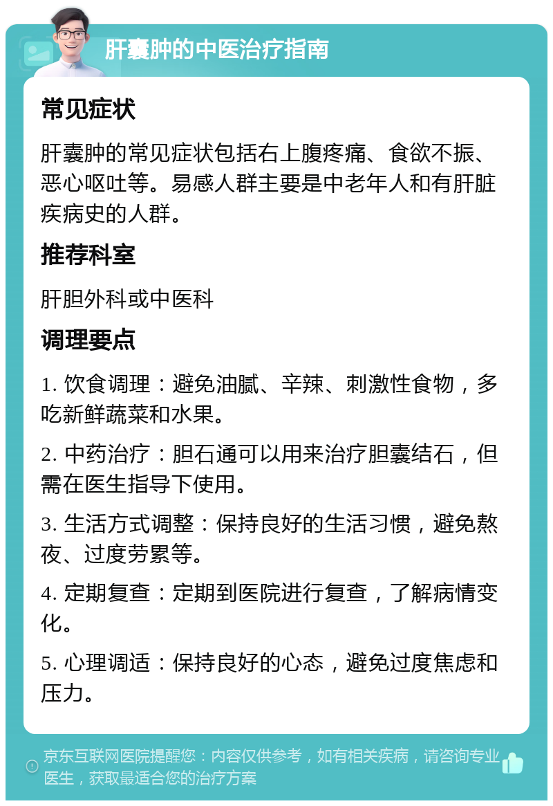 肝囊肿的中医治疗指南 常见症状 肝囊肿的常见症状包括右上腹疼痛、食欲不振、恶心呕吐等。易感人群主要是中老年人和有肝脏疾病史的人群。 推荐科室 肝胆外科或中医科 调理要点 1. 饮食调理：避免油腻、辛辣、刺激性食物，多吃新鲜蔬菜和水果。 2. 中药治疗：胆石通可以用来治疗胆囊结石，但需在医生指导下使用。 3. 生活方式调整：保持良好的生活习惯，避免熬夜、过度劳累等。 4. 定期复查：定期到医院进行复查，了解病情变化。 5. 心理调适：保持良好的心态，避免过度焦虑和压力。