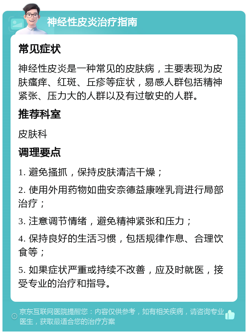 神经性皮炎治疗指南 常见症状 神经性皮炎是一种常见的皮肤病，主要表现为皮肤瘙痒、红斑、丘疹等症状，易感人群包括精神紧张、压力大的人群以及有过敏史的人群。 推荐科室 皮肤科 调理要点 1. 避免搔抓，保持皮肤清洁干燥； 2. 使用外用药物如曲安奈德益康唑乳膏进行局部治疗； 3. 注意调节情绪，避免精神紧张和压力； 4. 保持良好的生活习惯，包括规律作息、合理饮食等； 5. 如果症状严重或持续不改善，应及时就医，接受专业的治疗和指导。