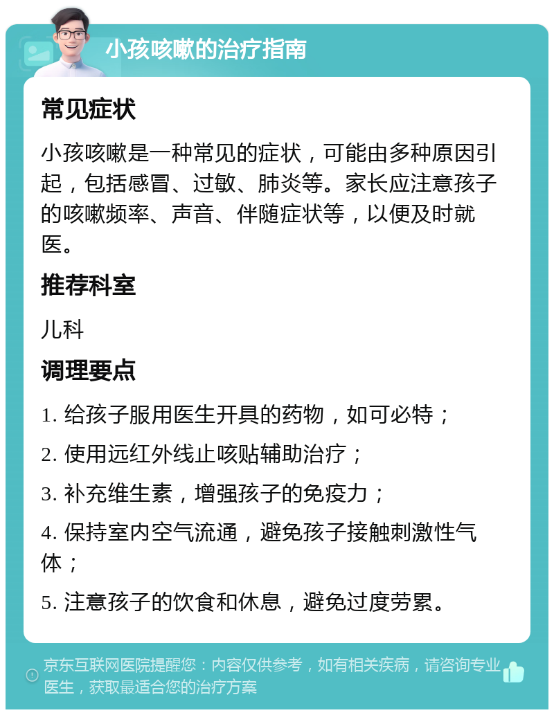 小孩咳嗽的治疗指南 常见症状 小孩咳嗽是一种常见的症状，可能由多种原因引起，包括感冒、过敏、肺炎等。家长应注意孩子的咳嗽频率、声音、伴随症状等，以便及时就医。 推荐科室 儿科 调理要点 1. 给孩子服用医生开具的药物，如可必特； 2. 使用远红外线止咳贴辅助治疗； 3. 补充维生素，增强孩子的免疫力； 4. 保持室内空气流通，避免孩子接触刺激性气体； 5. 注意孩子的饮食和休息，避免过度劳累。