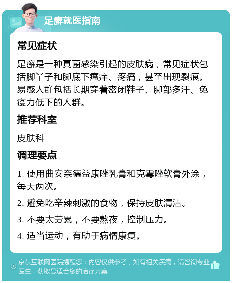 足癣就医指南 常见症状 足癣是一种真菌感染引起的皮肤病，常见症状包括脚丫子和脚底下瘙痒、疼痛，甚至出现裂痕。易感人群包括长期穿着密闭鞋子、脚部多汗、免疫力低下的人群。 推荐科室 皮肤科 调理要点 1. 使用曲安奈德益康唑乳膏和克霉唑软膏外涂，每天两次。 2. 避免吃辛辣刺激的食物，保持皮肤清洁。 3. 不要太劳累，不要熬夜，控制压力。 4. 适当运动，有助于病情康复。