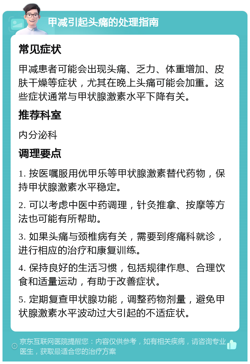 甲减引起头痛的处理指南 常见症状 甲减患者可能会出现头痛、乏力、体重增加、皮肤干燥等症状，尤其在晚上头痛可能会加重。这些症状通常与甲状腺激素水平下降有关。 推荐科室 内分泌科 调理要点 1. 按医嘱服用优甲乐等甲状腺激素替代药物，保持甲状腺激素水平稳定。 2. 可以考虑中医中药调理，针灸推拿、按摩等方法也可能有所帮助。 3. 如果头痛与颈椎病有关，需要到疼痛科就诊，进行相应的治疗和康复训练。 4. 保持良好的生活习惯，包括规律作息、合理饮食和适量运动，有助于改善症状。 5. 定期复查甲状腺功能，调整药物剂量，避免甲状腺激素水平波动过大引起的不适症状。