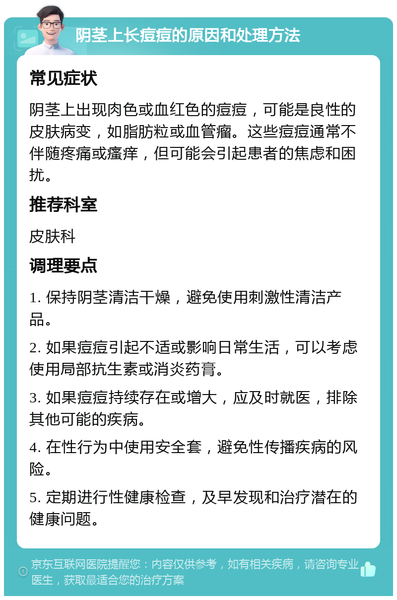 阴茎上长痘痘的原因和处理方法 常见症状 阴茎上出现肉色或血红色的痘痘，可能是良性的皮肤病变，如脂肪粒或血管瘤。这些痘痘通常不伴随疼痛或瘙痒，但可能会引起患者的焦虑和困扰。 推荐科室 皮肤科 调理要点 1. 保持阴茎清洁干燥，避免使用刺激性清洁产品。 2. 如果痘痘引起不适或影响日常生活，可以考虑使用局部抗生素或消炎药膏。 3. 如果痘痘持续存在或增大，应及时就医，排除其他可能的疾病。 4. 在性行为中使用安全套，避免性传播疾病的风险。 5. 定期进行性健康检查，及早发现和治疗潜在的健康问题。