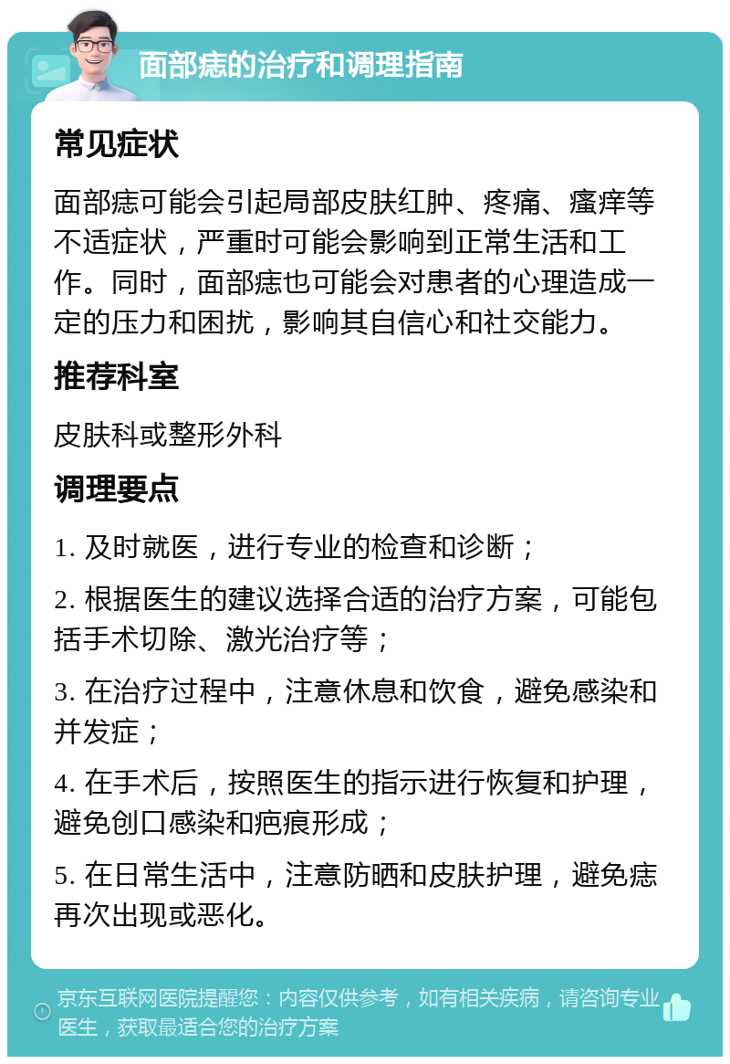 面部痣的治疗和调理指南 常见症状 面部痣可能会引起局部皮肤红肿、疼痛、瘙痒等不适症状，严重时可能会影响到正常生活和工作。同时，面部痣也可能会对患者的心理造成一定的压力和困扰，影响其自信心和社交能力。 推荐科室 皮肤科或整形外科 调理要点 1. 及时就医，进行专业的检查和诊断； 2. 根据医生的建议选择合适的治疗方案，可能包括手术切除、激光治疗等； 3. 在治疗过程中，注意休息和饮食，避免感染和并发症； 4. 在手术后，按照医生的指示进行恢复和护理，避免创口感染和疤痕形成； 5. 在日常生活中，注意防晒和皮肤护理，避免痣再次出现或恶化。