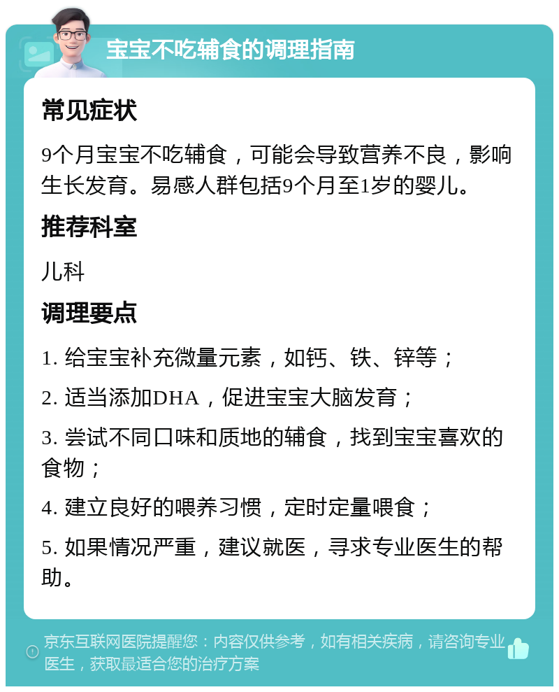 宝宝不吃辅食的调理指南 常见症状 9个月宝宝不吃辅食，可能会导致营养不良，影响生长发育。易感人群包括9个月至1岁的婴儿。 推荐科室 儿科 调理要点 1. 给宝宝补充微量元素，如钙、铁、锌等； 2. 适当添加DHA，促进宝宝大脑发育； 3. 尝试不同口味和质地的辅食，找到宝宝喜欢的食物； 4. 建立良好的喂养习惯，定时定量喂食； 5. 如果情况严重，建议就医，寻求专业医生的帮助。