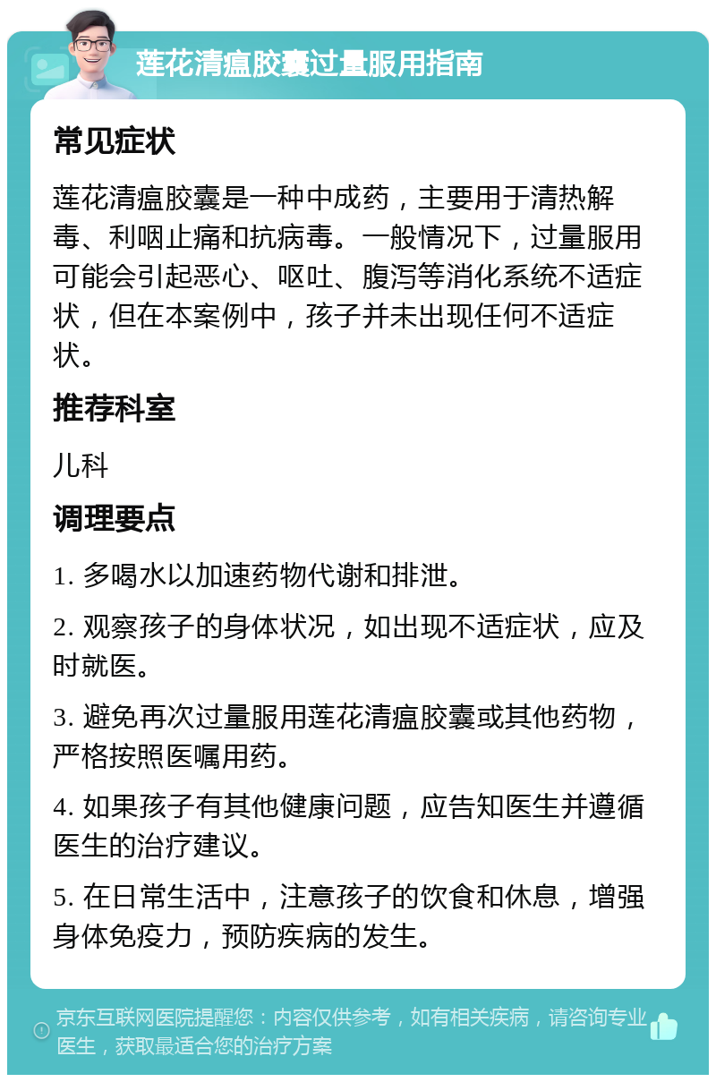 莲花清瘟胶囊过量服用指南 常见症状 莲花清瘟胶囊是一种中成药，主要用于清热解毒、利咽止痛和抗病毒。一般情况下，过量服用可能会引起恶心、呕吐、腹泻等消化系统不适症状，但在本案例中，孩子并未出现任何不适症状。 推荐科室 儿科 调理要点 1. 多喝水以加速药物代谢和排泄。 2. 观察孩子的身体状况，如出现不适症状，应及时就医。 3. 避免再次过量服用莲花清瘟胶囊或其他药物，严格按照医嘱用药。 4. 如果孩子有其他健康问题，应告知医生并遵循医生的治疗建议。 5. 在日常生活中，注意孩子的饮食和休息，增强身体免疫力，预防疾病的发生。