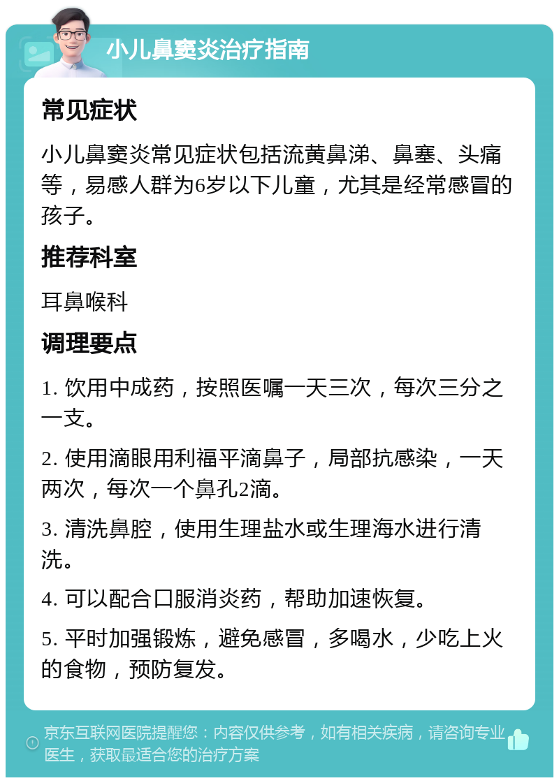 小儿鼻窦炎治疗指南 常见症状 小儿鼻窦炎常见症状包括流黄鼻涕、鼻塞、头痛等，易感人群为6岁以下儿童，尤其是经常感冒的孩子。 推荐科室 耳鼻喉科 调理要点 1. 饮用中成药，按照医嘱一天三次，每次三分之一支。 2. 使用滴眼用利福平滴鼻子，局部抗感染，一天两次，每次一个鼻孔2滴。 3. 清洗鼻腔，使用生理盐水或生理海水进行清洗。 4. 可以配合口服消炎药，帮助加速恢复。 5. 平时加强锻炼，避免感冒，多喝水，少吃上火的食物，预防复发。