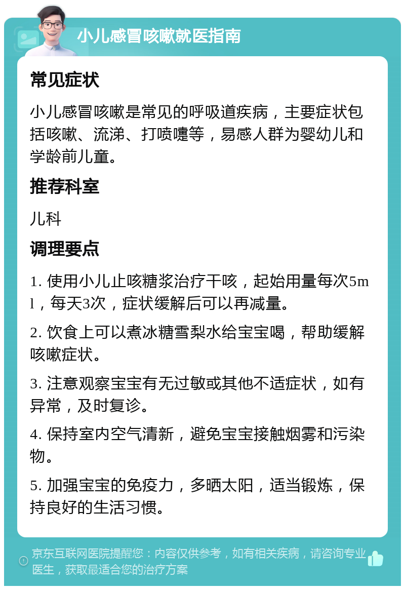 小儿感冒咳嗽就医指南 常见症状 小儿感冒咳嗽是常见的呼吸道疾病，主要症状包括咳嗽、流涕、打喷嚏等，易感人群为婴幼儿和学龄前儿童。 推荐科室 儿科 调理要点 1. 使用小儿止咳糖浆治疗干咳，起始用量每次5ml，每天3次，症状缓解后可以再减量。 2. 饮食上可以煮冰糖雪梨水给宝宝喝，帮助缓解咳嗽症状。 3. 注意观察宝宝有无过敏或其他不适症状，如有异常，及时复诊。 4. 保持室内空气清新，避免宝宝接触烟雾和污染物。 5. 加强宝宝的免疫力，多晒太阳，适当锻炼，保持良好的生活习惯。