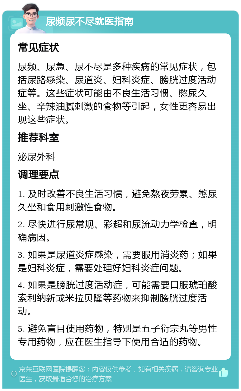 尿频尿不尽就医指南 常见症状 尿频、尿急、尿不尽是多种疾病的常见症状，包括尿路感染、尿道炎、妇科炎症、膀胱过度活动症等。这些症状可能由不良生活习惯、憋尿久坐、辛辣油腻刺激的食物等引起，女性更容易出现这些症状。 推荐科室 泌尿外科 调理要点 1. 及时改善不良生活习惯，避免熬夜劳累、憋尿久坐和食用刺激性食物。 2. 尽快进行尿常规、彩超和尿流动力学检查，明确病因。 3. 如果是尿道炎症感染，需要服用消炎药；如果是妇科炎症，需要处理好妇科炎症问题。 4. 如果是膀胱过度活动症，可能需要口服琥珀酸索利纳新或米拉贝隆等药物来抑制膀胱过度活动。 5. 避免盲目使用药物，特别是五子衍宗丸等男性专用药物，应在医生指导下使用合适的药物。