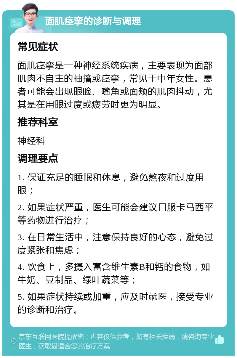 面肌痉挛的诊断与调理 常见症状 面肌痉挛是一种神经系统疾病，主要表现为面部肌肉不自主的抽搐或痉挛，常见于中年女性。患者可能会出现眼睑、嘴角或面颊的肌肉抖动，尤其是在用眼过度或疲劳时更为明显。 推荐科室 神经科 调理要点 1. 保证充足的睡眠和休息，避免熬夜和过度用眼； 2. 如果症状严重，医生可能会建议口服卡马西平等药物进行治疗； 3. 在日常生活中，注意保持良好的心态，避免过度紧张和焦虑； 4. 饮食上，多摄入富含维生素B和钙的食物，如牛奶、豆制品、绿叶蔬菜等； 5. 如果症状持续或加重，应及时就医，接受专业的诊断和治疗。