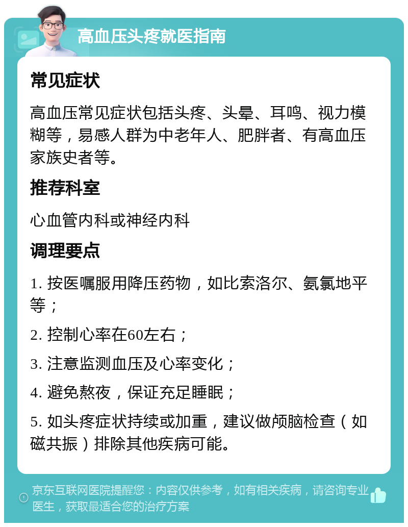 高血压头疼就医指南 常见症状 高血压常见症状包括头疼、头晕、耳鸣、视力模糊等，易感人群为中老年人、肥胖者、有高血压家族史者等。 推荐科室 心血管内科或神经内科 调理要点 1. 按医嘱服用降压药物，如比索洛尔、氨氯地平等； 2. 控制心率在60左右； 3. 注意监测血压及心率变化； 4. 避免熬夜，保证充足睡眠； 5. 如头疼症状持续或加重，建议做颅脑检查（如磁共振）排除其他疾病可能。