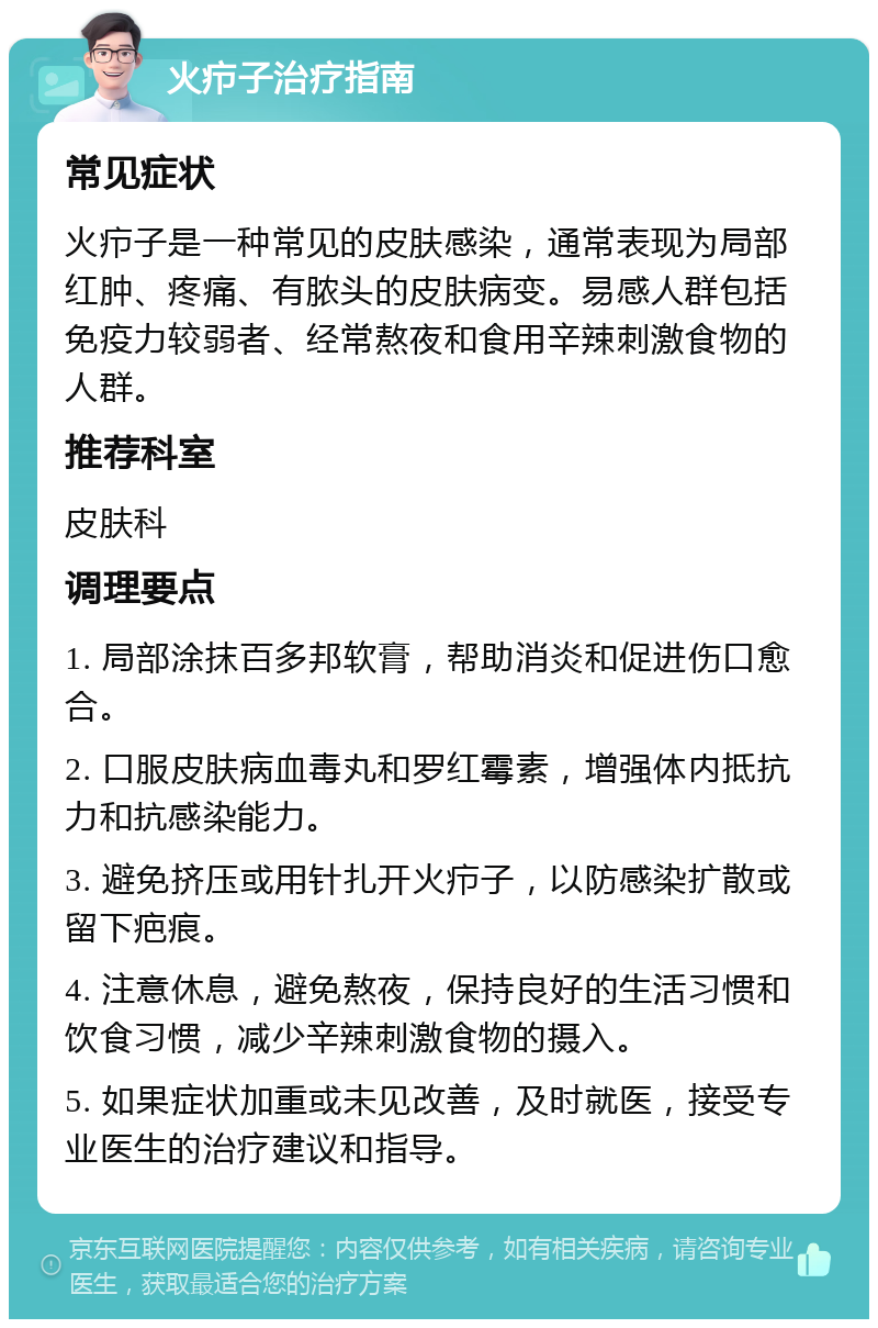 火疖子治疗指南 常见症状 火疖子是一种常见的皮肤感染，通常表现为局部红肿、疼痛、有脓头的皮肤病变。易感人群包括免疫力较弱者、经常熬夜和食用辛辣刺激食物的人群。 推荐科室 皮肤科 调理要点 1. 局部涂抹百多邦软膏，帮助消炎和促进伤口愈合。 2. 口服皮肤病血毒丸和罗红霉素，增强体内抵抗力和抗感染能力。 3. 避免挤压或用针扎开火疖子，以防感染扩散或留下疤痕。 4. 注意休息，避免熬夜，保持良好的生活习惯和饮食习惯，减少辛辣刺激食物的摄入。 5. 如果症状加重或未见改善，及时就医，接受专业医生的治疗建议和指导。